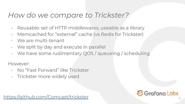 How do we compare to Trickster?
- Reusable: set of HTTP middlewares, useable as a library
- Memcached for “external” cache (vs Redis for Trickster)
- We are multi-tenant
- We split by day and execute in parallel
- We have some rudimentary QOS / queueing / scheduling
However:
- No “Fast Forward” like Trickster
- Trickster more widely used
12
https://github.com/Comcast/trickster
