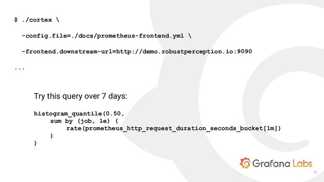 9
$ ./cortex \
-config.file=./docs/prometheus-frontend.yml \
-frontend.downstream-url=http://demo.robustperception.io:9090
...
Try this query over 7 days:
histogram_quantile(0.50,
sum by (job, le) (
rate(prometheus_http_request_duration_seconds_bucket[1m])
)
)

