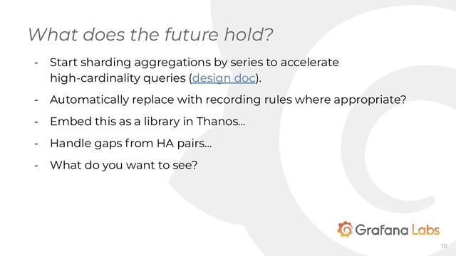 - Start sharding aggregations by series to accelerate
high-cardinality queries (design doc).
- Automatically replace with recording rules where appropriate?
- Embed this as a library in Thanos...
- Handle gaps from HA pairs...
- What do you want to see?
What does the future hold?
10
