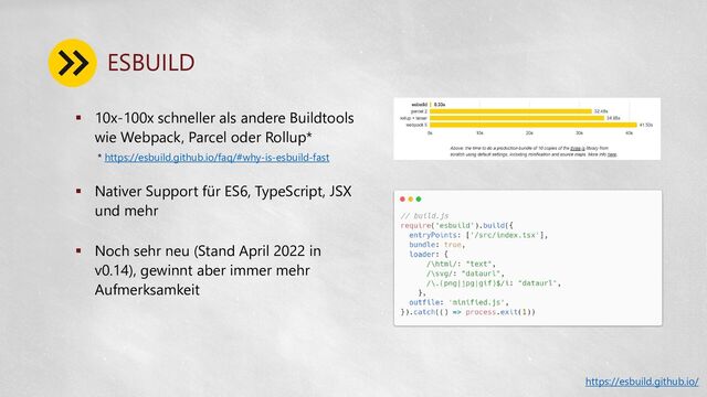 ESBUILD
 10x-100x schneller als andere Buildtools
wie Webpack, Parcel oder Rollup*
 Nativer Support für ES6, TypeScript, JSX
und mehr
 Noch sehr neu (Stand April 2022 in
v0.14), gewinnt aber immer mehr
Aufmerksamkeit
https://esbuild.github.io/
* https://esbuild.github.io/faq/#why-is-esbuild-fast
