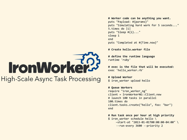 High-Scale Async Task Processing
	   #	  Worker	  code	  can	  be	  anything	  you	  want.	  
	   puts	  "Payload:	  #{params}"	  
	   puts	  "Simulating	  hard	  work	  for	  5	  seconds..."	  
	   5.times	  do	  |i|	  
	   puts	  "Sleep	  #{i}..."	  
	   sleep	  1	  
	   end	  
	   puts	  "Completed	  at	  #{Time.now}"	  
	   #	  Create	  hello.worker	  file	  
	   #	  define	  the	  runtime	  language	  
	   runtime	  'ruby'	  
	   #	  exec	  is	  the	  file	  that	  will	  be	  executed:	  
	   exec	  'hello_worker.rb'	  
	   #	  Upload	  Worker	  
	   $	  iron_worker	  upload	  hello	  
	   #	  Queue	  Workers	  
	   require	  "iron_worker_ng"	  
	   client	  =	  IronWorkerNG::Client.new	  
	   #	  launch	  100	  tasks	  in	  parallel	  
	   100.times	  do	  
	   client.tasks.create("hello",	  foo:	  "bar")	  
	   end	  
	   #	  Run	  task	  once	  per	  hour	  at	  high	  priority	  
	   $	  iron_worker	  schedule	  hello	  \	  	  
	  	  	  	  	  	  	  	  	  	  —start-­‐at	  "2013-­‐01-­‐01T00:00:00-­‐04:00"	  \	  
	   	  	  	  	  	  -­‐-­‐run-­‐every	  3600	  -­‐-­‐priority	  2	  
