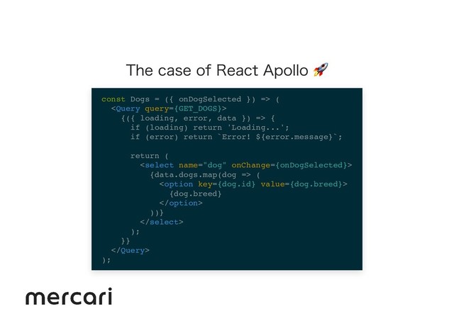 The case of React Apollo 
const Dogs = ({ onDogSelected }) => (

{({ loading, error, data }) => {
if (loading) return 'Loading...';
if (error) return `Error! ${error.message}`;
return (

{data.dogs.map(dog => (

{dog.breed}

))}

);
}}

);
