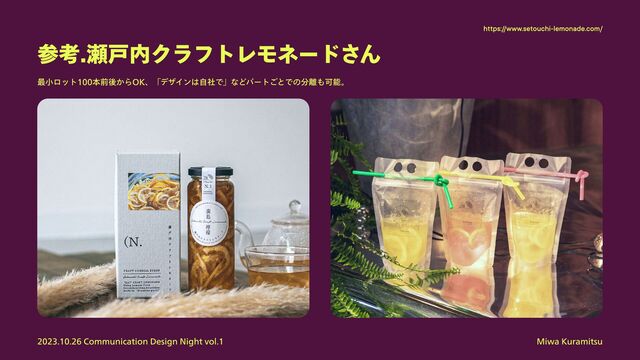 Miwa Kuramitsu
2023.10.26 Communication Design Night vol.1
参考.瀬戸内クラフトレモネードさん
最小ロット100本前後からOK、「デザインは自社で」などパートごとでの分離も可能。

https://www.setouchi-lemonade.com/
