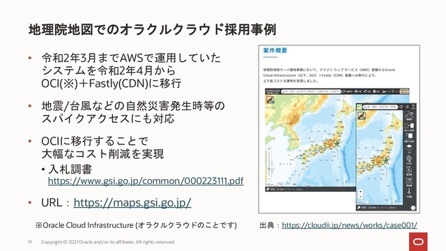 • 令和2年3月までAWSで運用していた
システムを令和2年4月から
OCI(※)＋Fastly(CDN)に移行
• 地震/台風などの自然災害発生時等の
スパイクアクセスにも対応
• OCIに移行することで
大幅なコスト削減を実現
• 入札調書
https://www.gsi.go.jp/common/000223111.pdf
• URL：https://maps.gsi.go.jp/
地理院地図でのオラクルクラウド採用事例
Copyright © 2021 Oracle and/or its affiliates. All rights reserved.
19
※Oracle Cloud Infrastructure (オラクルクラウドのことです) 出典：https://cloudii.jp/news/works/case001/
