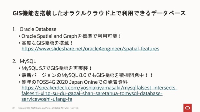 1. Oracle Database
• Oracle Spatial and Graphを標準で利用可能！
• 高度なGIS機能を搭載！
https://www.slideshare.net/oracle4engineer/spatial-features
2. MySQL
• MySQL 5.7でGIS機能を再実装！
• 最新バージョンのMySQL 8.0でもGIS機能を積極開発中！！
• 昨年のFOSS4G 2020 Japan Onineでの発表資料
https://speakerdeck.com/yoshiakiyamasaki/mysqlfalsest-intersects-
falseshi-xing-su-du-gagai-shan-saretahua-tomysql-database-
servicewoshi-ufang-fa
GIS機能を搭載したオラクルクラウド上で利用できるデータベース
Copyright © 2021 Oracle and/or its affiliates. All rights reserved.
22
