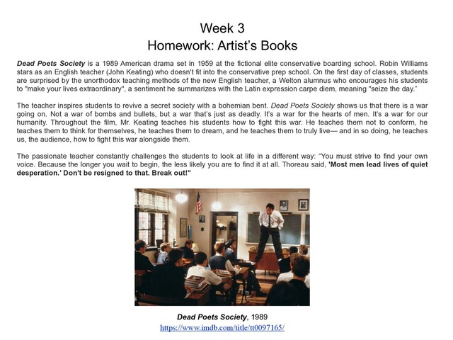 Week 3
Homework: Artist’s Books
Dead Poets Society, 1989
https://www.imdb.com/title/tt0097165/
Dead Poets Society is a 1989 American drama set in 1959 at the fictional elite conservative boarding school. Robin Williams
stars as an English teacher (John Keating) who doesn't fit into the conservative prep school. On the first day of classes, students
are surprised by the unorthodox teaching methods of the new English teacher, a Welton alumnus who encourages his students
to "make your lives extraordinary", a sentiment he summarizes with the Latin expression carpe diem, meaning "seize the day.”
The teacher inspires students to revive a secret society with a bohemian bent. Dead Poets Society shows us that there is a war
going on. Not a war of bombs and bullets, but a war that’s just as deadly. It’s a war for the hearts of men. It’s a war for our
humanity. Throughout the film, Mr. Keating teaches his students how to fight this war. He teaches them not to conform, he
teaches them to think for themselves, he teaches them to dream, and he teaches them to truly live— and in so doing, he teaches
us, the audience, how to fight this war alongside them.
The passionate teacher constantly challenges the students to look at life in a different way: “You must strive to find your own
voice. Because the longer you wait to begin, the less likely you are to find it at all. Thoreau said, 'Most men lead lives of quiet
desperation.' Don't be resigned to that. Break out!"
