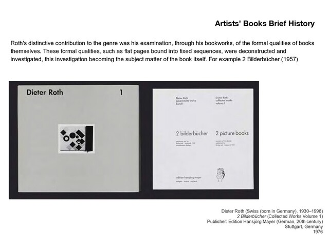 Roth's distinctive contribution to the genre was his examination, through his bookworks, of the formal qualities of books
themselves. These formal qualities, such as flat pages bound into fixed sequences, were deconstructed and
investigated, this investigation becoming the subject matter of the book itself. For example 2 Bilderbücher (1957)
Artists’ Books Brief History
Dieter Roth (Swiss (born in Germany), 1930–1998) 
2 Bilderbücher (Collected Works Volume 1) 
Publisher: Edition Hansjörg Mayer (German, 20th century) 
Stuttgart, Germany  
1976
