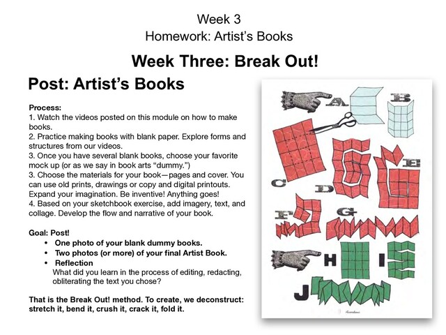 Week 3
Homework: Artist’s Books
Week Three: Break Out!
Post: Artist’s Books
Process:  
1. Watch the videos posted on this module on how to make
books. 
2. Practice making books with blank paper. Explore forms and
structures from our videos.

3. Once you have several blank books, choose your favorite
mock up (or as we say in book arts “dummy.”)

3. Choose the materials for your book—pages and cover. You
can use old prints, drawings or copy and digital printouts.
Expand your imagination. Be inventive! Anything goes! 

4. Based on your sketchbook exercise, add imagery, text, and
collage. Develop the ﬂow and narrative of your book.

Goal: Post!
• One photo of your blank dummy books.
• Two photos (or more) of your ﬁnal Artist Book.
• Reﬂection 
What did you learn in the process of editing, redacting,
obliterating the text you chose?

That is the Break Out! method. To create, we deconstruct:
stretch it, bend it, crush it, crack it, fold it.
