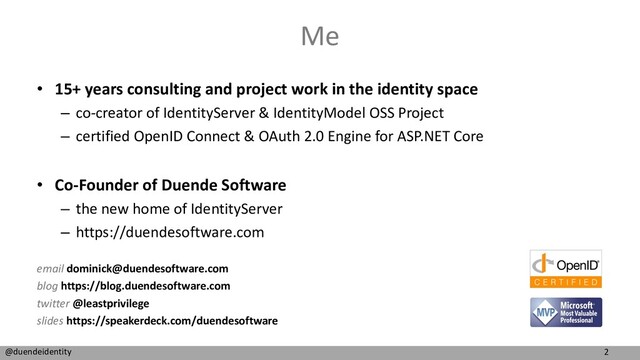 2
@duendeidentity
Me
• 15+ years consulting and project work in the identity space
– co-creator of IdentityServer & IdentityModel OSS Project
– certified OpenID Connect & OAuth 2.0 Engine for ASP.NET Core
• Co-Founder of Duende Software
– the new home of IdentityServer
– https://duendesoftware.com
email dominick@duendesoftware.com
blog https://blog.duendesoftware.com
twitter @leastprivilege
slides https://speakerdeck.com/duendesoftware
