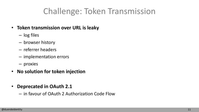 11
@duendeidentity
Challenge: Token Transmission
• Token transmission over URL is leaky
– log files
– browser history
– referrer headers
– implementation errors
– proxies
• No solution for token injection
• Deprecated in OAuth 2.1
– in favour of OAuth 2 Authorization Code Flow
