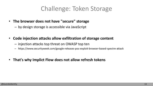 13
@duendeidentity
Challenge: Token Storage
• The browser does not have "secure" storage
– by design storage is accessible via JavaScript
• Code injection attacks allow exfiltration of storage content
– injection attacks top threat on OWASP top ten
– https://www.securityweek.com/google-releases-poc-exploit-browser-based-spectre-attack
• That's why Implict Flow does not allow refresh tokens
