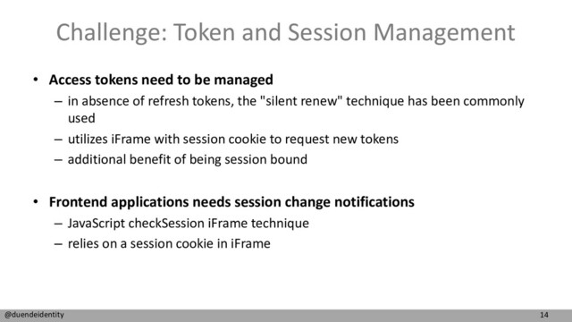 14
@duendeidentity
Challenge: Token and Session Management
• Access tokens need to be managed
– in absence of refresh tokens, the "silent renew" technique has been commonly
used
– utilizes iFrame with session cookie to request new tokens
– additional benefit of being session bound
• Frontend applications needs session change notifications
– JavaScript checkSession iFrame technique
– relies on a session cookie in iFrame
