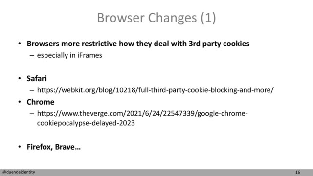 16
@duendeidentity
Browser Changes (1)
• Browsers more restrictive how they deal with 3rd party cookies
– especially in iFrames
• Safari
– https://webkit.org/blog/10218/full-third-party-cookie-blocking-and-more/
• Chrome
– https://www.theverge.com/2021/6/24/22547339/google-chrome-
cookiepocalypse-delayed-2023
• Firefox, Brave…
