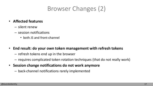 17
@duendeidentity
Browser Changes (2)
• Affected features
– silent renew
– session notifications
• both JS and front-channel
• End result: do your own token management with refresh tokens
– refresh tokens end up in the browser
– requires complicated token rotation techniques (that do not really work)
• Session change notifications do not work anymore
– back-channel notifications rarely implemented
