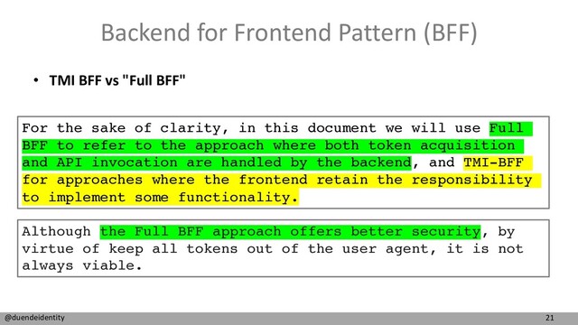21
@duendeidentity
Backend for Frontend Pattern (BFF)
• TMI BFF vs "Full BFF"
For the sake of clarity, in this document we will use Full
BFF to refer to the approach where both token acquisition
and API invocation are handled by the backend, and TMI-BFF
for approaches where the frontend retain the responsibility
to implement some functionality.
Although the Full BFF approach offers better security, by
virtue of keep all tokens out of the user agent, it is not
always viable.
