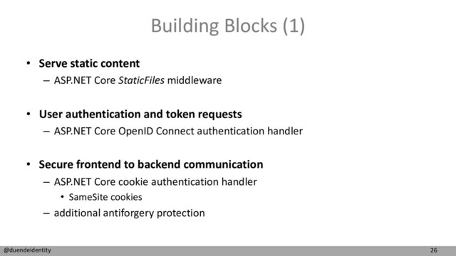 26
@duendeidentity
Building Blocks (1)
• Serve static content
– ASP.NET Core StaticFiles middleware
• User authentication and token requests
– ASP.NET Core OpenID Connect authentication handler
• Secure frontend to backend communication
– ASP.NET Core cookie authentication handler
• SameSite cookies
– additional antiforgery protection
