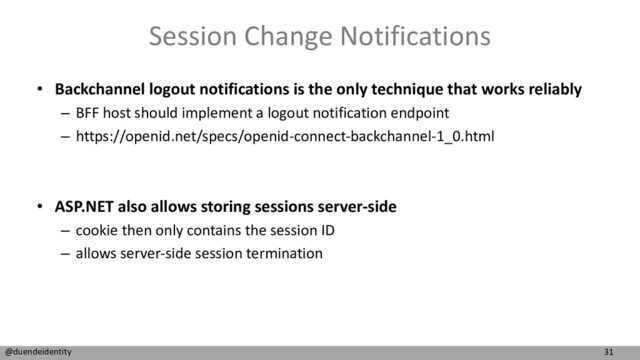 31
@duendeidentity
Session Change Notifications
• Backchannel logout notifications is the only technique that works reliably
– BFF host should implement a logout notification endpoint
– https://openid.net/specs/openid-connect-backchannel-1_0.html
• ASP.NET also allows storing sessions server-side
– cookie then only contains the session ID
– allows server-side session termination

