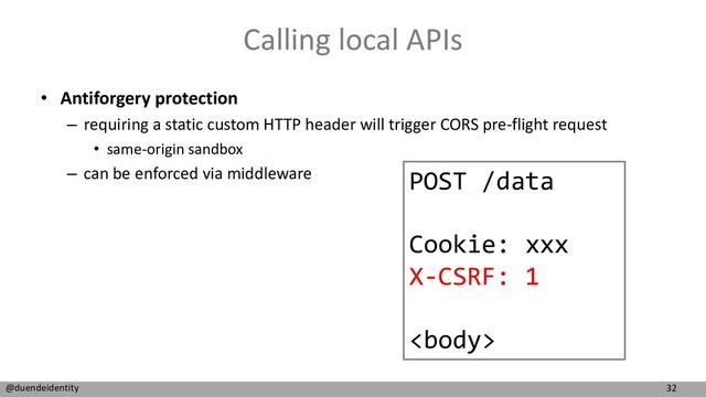 32
@duendeidentity
Calling local APIs
• Antiforgery protection
– requiring a static custom HTTP header will trigger CORS pre-flight request
• same-origin sandbox
– can be enforced via middleware POST /data
Cookie: xxx
X-CSRF: 1

