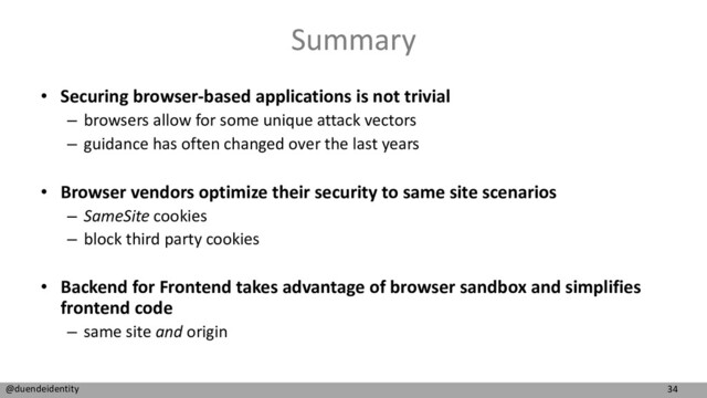 34
@duendeidentity
Summary
• Securing browser-based applications is not trivial
– browsers allow for some unique attack vectors
– guidance has often changed over the last years
• Browser vendors optimize their security to same site scenarios
– SameSite cookies
– block third party cookies
• Backend for Frontend takes advantage of browser sandbox and simplifies
frontend code
– same site and origin
