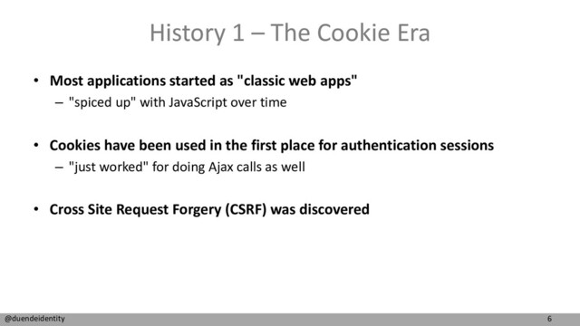 6
@duendeidentity
History 1 – The Cookie Era
• Most applications started as "classic web apps"
– "spiced up" with JavaScript over time
• Cookies have been used in the first place for authentication sessions
– "just worked" for doing Ajax calls as well
• Cross Site Request Forgery (CSRF) was discovered
