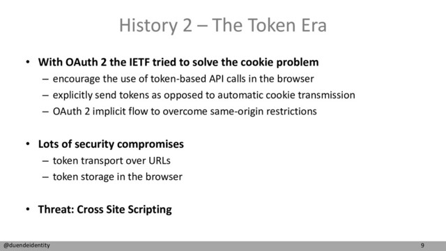 9
@duendeidentity
History 2 – The Token Era
• With OAuth 2 the IETF tried to solve the cookie problem
– encourage the use of token-based API calls in the browser
– explicitly send tokens as opposed to automatic cookie transmission
– OAuth 2 implicit flow to overcome same-origin restrictions
• Lots of security compromises
– token transport over URLs
– token storage in the browser
• Threat: Cross Site Scripting
