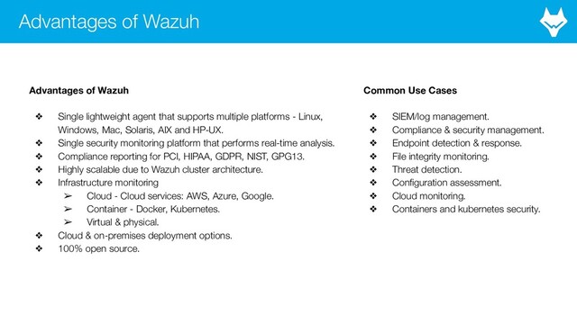 Advantages of Wazuh
Advantages of Wazuh
❖ Single lightweight agent that supports multiple platforms - Linux,
Windows, Mac, Solaris, AIX and HP-UX.
❖ Single security monitoring platform that performs real-time analysis.
❖ Compliance reporting for PCI, HIPAA, GDPR, NIST, GPG13.
❖ Highly scalable due to Wazuh cluster architecture.
❖ Infrastructure monitoring
➢ Cloud - Cloud services: AWS, Azure, Google.
➢ Container - Docker, Kubernetes.
➢ Virtual & physical.
❖ Cloud & on-premises deployment options.
❖ 100% open source.
Common Use Cases
❖ SIEM/log management.
❖ Compliance & security management.
❖ Endpoint detection & response.
❖ File integrity monitoring.
❖ Threat detection.
❖ Conﬁguration assessment.
❖ Cloud monitoring.
❖ Containers and kubernetes security.
