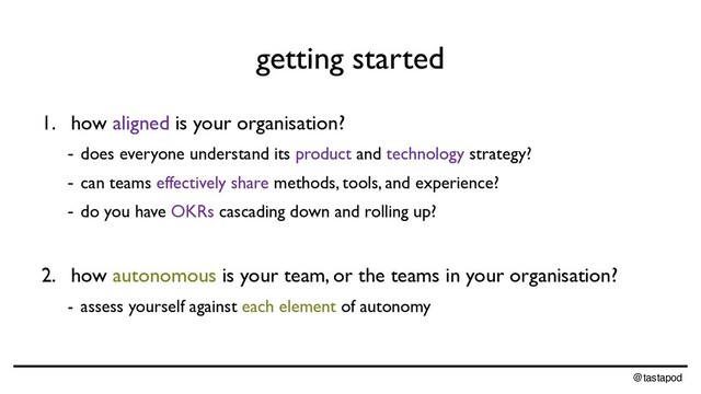 @tastapod
getting started
1. how aligned is your organisation?
- does everyone understand its product and technology strategy?
- can teams effectively share methods, tools, and experience?
- do you have OKRs cascading down and rolling up?
2. how autonomous is your team, or the teams in your organisation?
- assess yourself against each element of autonomy
