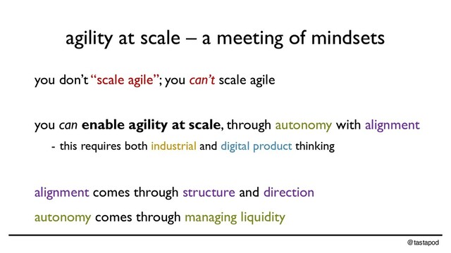 @tastapod
agility at scale – a meeting of mindsets
you don’t “scale agile”; you can’t scale agile
you can enable agility at scale, through autonomy with alignment
- this requires both industrial and digital product thinking
alignment comes through structure and direction
autonomy comes through managing liquidity
