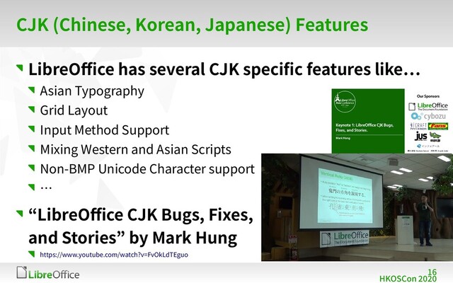 16
HKOSCon 2020
CJK (Chinese, Korean, Japanese) Features
LibreOffice has several CJK specific features like…
Asian Typography
Grid Layout
Input Method Support
Mixing Western and Asian Scripts
Non-BMP Unicode Character support
…
“LibreOffice CJK Bugs, Fixes,
and Stories” by Mark Hung
https://www.youtube.com/watch?v=FvOkLdTEguo
