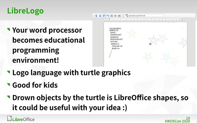 19
HKOSCon 2020
LibreLogo
Your word processor
becomes educational
programming
environment!
Logo language with turtle graphics
Good for kids
Drown objects by the turtle is LibreOffice shapes, so
it could be useful with your idea :)
