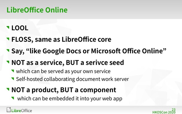 23
HKOSCon 2020
LibreOffice Online
LOOL
FLOSS, same as LibreOffice core
Say, “like Google Docs or Microsoft Office Online”
NOT as a service, BUT a serivce seed
which can be served as your own service
Self-hosted collaborating document work server
NOT a product, BUT a component
which can be embedded it into your web app
