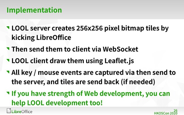 26
HKOSCon 2020
Implementation
LOOL server creates 256x256 pixel bitmap tiles by
kicking LibreOffice
Then send them to client via WebSocket
LOOL client draw them using Leaflet.js
All key / mouse events are captured via then send to
the server, and tiles are send back (if needed)
If you have strength of Web development, you can
help LOOL development too!
