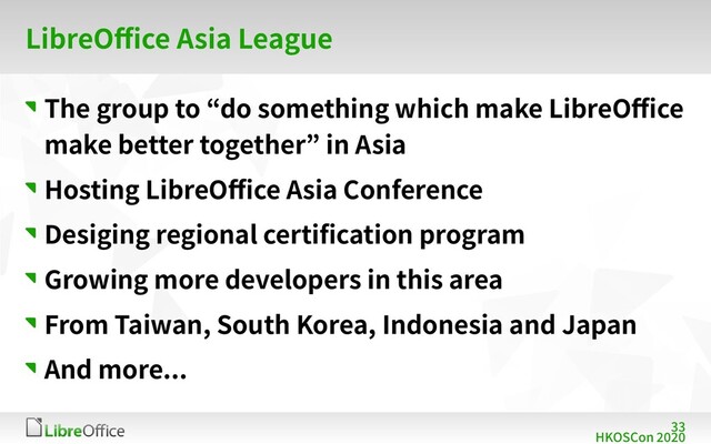 33
HKOSCon 2020
LibreOffice Asia League
The group to “do something which make LibreOffice
make better together” in Asia
Hosting LibreOffice Asia Conference
Desiging regional certification program
Growing more developers in this area
From Taiwan, South Korea, Indonesia and Japan
And more...
