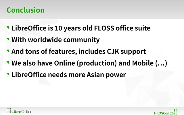 34
HKOSCon 2020
Conclusion
LibreOffice is 10 years old FLOSS office suite
With worldwide community
And tons of features, includes CJK support
We also have Online (production) and Mobile (…)
LibreOffice needs more Asian power
