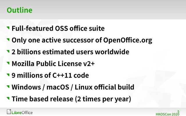 5
HKOSCon 2020
Outline
Full-featured OSS office suite
Only one active successor of OpenOffice.org
2 billions estimated users worldwide
Mozilla Public License v2+
9 millions of C++11 code
Windows / macOS / Linux official build
Time based release (2 times per year)
