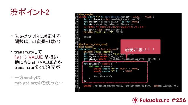 #256
渋ポイント2 
• Rubyメソッドに対応する 
関数は、可変長引数(?) 
• transmuteして 
fn() -> VALUE 型扱い 
他にもQnil→VALUEとか 
transmute多くて治安が 
• 一方mrubyは 
mrb_get_args()を使った… 
治安が悪い！！ 
