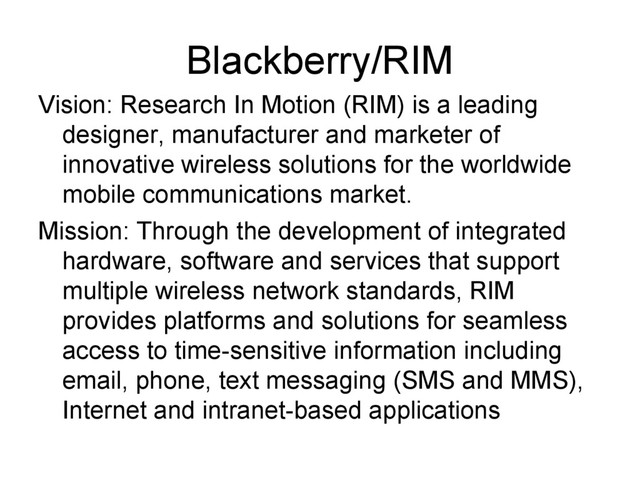 Blackberry/RIM
Vision: Research In Motion (RIM) is a leading
designer, manufacturer and marketer of
innovative wireless solutions for the worldwide
mobile communications market.
Mission: Through the development of integrated
hardware, software and services that support
multiple wireless network standards, RIM
provides platforms and solutions for seamless
access to time-sensitive information including
email, phone, text messaging (SMS and MMS),
Internet and intranet-based applications
