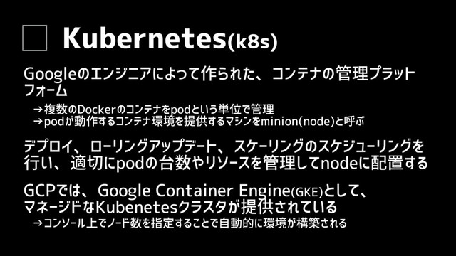 Kubernetes(k8s)
Googleのエンジニアによって作られた、コンテナの管理プラット
フォーム
GCPでは、Google Container Engine(GKE)として、
マネージドなKubenetesクラスタが提供されている
→コンソール上でノード数を指定することで自動的に環境が構築される
デプロイ、ローリングアップデート、スケーリングのスケジューリングを
行い、適切にpodの台数やリソースを管理してnodeに配置する
→複数のDockerのコンテナをpodという単位で管理
→podが動作するコンテナ環境を提供するマシンをminion(node)と呼ぶ
