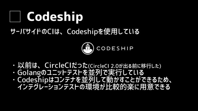 Codeship
サーバサイドのCIは、Codeshipを使用している
・以前は、CircleCIだった(CircleCI 2.0が出る前に移行した)
・Golangのユニットテストを並列で実行している
・Codeshipはコンテナを並列して動かすことができるため、
　インテグレーションテストの環境が比較的楽に用意できる
