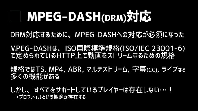 MPEG-DASH(DRM)対応
DRM対応するために、MPEG-DASHへの対応が必須になった
MPEG-DASHは、ISO国際標準規格(ISO/IEC 23001-6)
で定められているHTTP上で動画をストリームするための規格
規格ではTS, MP4, ABR, マルチストリーム, 字幕(CC), ライブなど
多くの機能がある
しかし、すべてをサポートしているプレイヤーは存在しない…！
→プロファイルという概念が存在する
