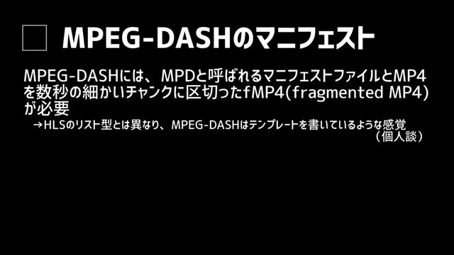 MPEG-DASHのマニフェスト
MPEG-DASHには、MPDと呼ばれるマニフェストファイルとMP4
を数秒の細かいチャンクに区切ったfMP4(fragmented MP4)
が必要
→HLSのリスト型とは異なり、MPEG-DASHはテンプレートを書いているような感覚
（個人談）
