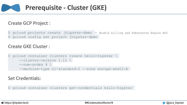 https://jhipster.tech ##CodemotionRome19 @java_hipster
Prerequisite - Cluster (GKE)
Create GCP Project :
$ gcloud projects create jhipster-demo - Enable billing and Kubernetes Engine API
$ gcloud config set project jhipster-demo
Create GKE Cluster :
$ gcloud container clusters create hello-hipster \
--cluster-version 1.11 \
--num-nodes 4 \
--machine-type n1-standard-2 --zone europe-west1-b
Set Credentials:
$ gcloud container clusters get-credentials hello-hipster
