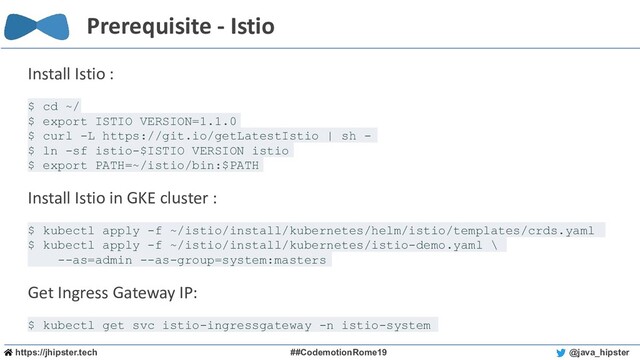 https://jhipster.tech ##CodemotionRome19 @java_hipster
Prerequisite - Istio
Install Istio :
$ cd ~/
$ export ISTIO_VERSION=1.1.0
$ curl -L https://git.io/getLatestIstio | sh -
$ ln -sf istio-$ISTIO_VERSION istio
$ export PATH=~/istio/bin:$PATH
Install Istio in GKE cluster :
$ kubectl apply -f ~/istio/install/kubernetes/helm/istio/templates/crds.yaml
$ kubectl apply -f ~/istio/install/kubernetes/istio-demo.yaml \
--as=admin --as-group=system:masters
Get Ingress Gateway IP:
$ kubectl get svc istio-ingressgateway -n istio-system
