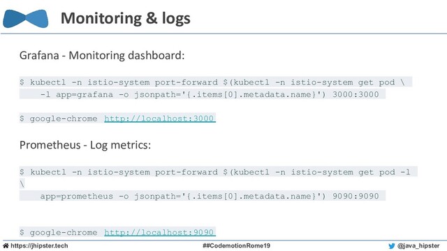 https://jhipster.tech ##CodemotionRome19 @java_hipster
Monitoring & logs
Grafana - Monitoring dashboard:
$ kubectl -n istio-system port-forward $(kubectl -n istio-system get pod \
-l app=grafana -o jsonpath='{.items[0].metadata.name}') 3000:3000
$ google-chrome http://localhost:3000
Prometheus - Log metrics:
$ kubectl -n istio-system port-forward $(kubectl -n istio-system get pod -l
\
app=prometheus -o jsonpath='{.items[0].metadata.name}') 9090:9090
$ google-chrome http://localhost:9090
