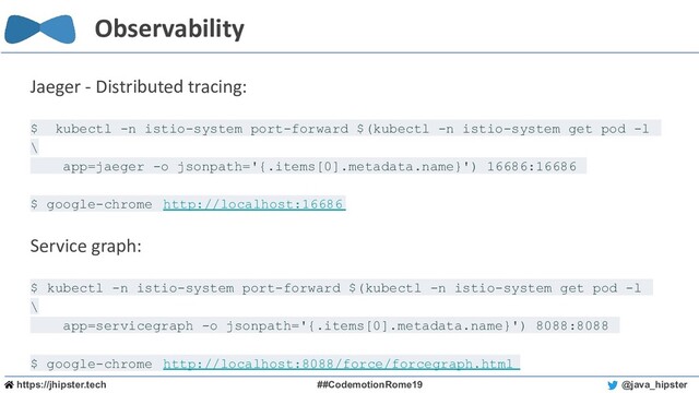 https://jhipster.tech ##CodemotionRome19 @java_hipster
Observability
Jaeger - Distributed tracing:
$ kubectl -n istio-system port-forward $(kubectl -n istio-system get pod -l
\
app=jaeger -o jsonpath='{.items[0].metadata.name}') 16686:16686
$ google-chrome http://localhost:16686
Service graph:
$ kubectl -n istio-system port-forward $(kubectl -n istio-system get pod -l
\
app=servicegraph -o jsonpath='{.items[0].metadata.name}') 8088:8088
$ google-chrome http://localhost:8088/force/forcegraph.html
