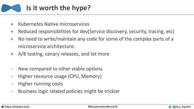 https://jhipster.tech ##CodemotionRome19 @java_hipster
Is it worth the hype?
+ Kubernetes Native microservices
+ Reduced responsibilities for dev(Service discovery, security, tracing, etc)
+ No need to write/maintain any code for some of the complex parts of a
microservice architecture.
+ A/B testing, canary releases, and lot more
- New compared to other stable options
- Higher resource usage (CPU, Memory)
- Higher running costs
- Business logic related policies might be trickier
