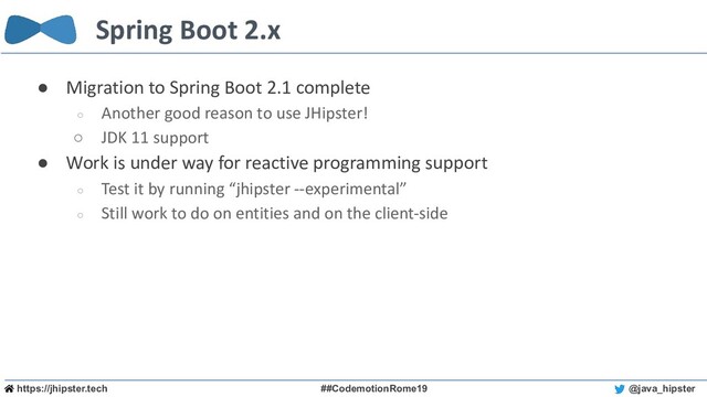 https://jhipster.tech ##CodemotionRome19 @java_hipster
Spring Boot 2.x
● Migration to Spring Boot 2.1 complete
○ Another good reason to use JHipster!
○ JDK 11 support
● Work is under way for reactive programming support
○ Test it by running “jhipster --experimental”
○ Still work to do on entities and on the client-side
