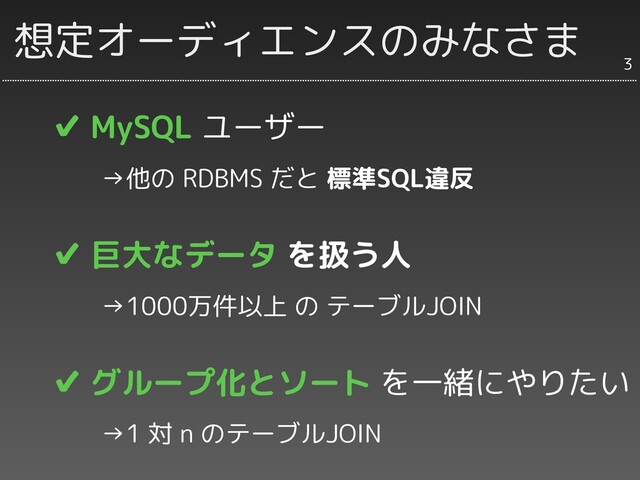 ✔ MySQL ユーザー
　　→他の RDBMS だと 標準SQL違反
✔ 巨大なデータ を扱う人
　　→1000万件以上 の テーブルJOIN
✔ グループ化とソート を一緒にやりたい
　　→1 対 n のテーブルJOIN
想定オーディエンスのみなさま
3
