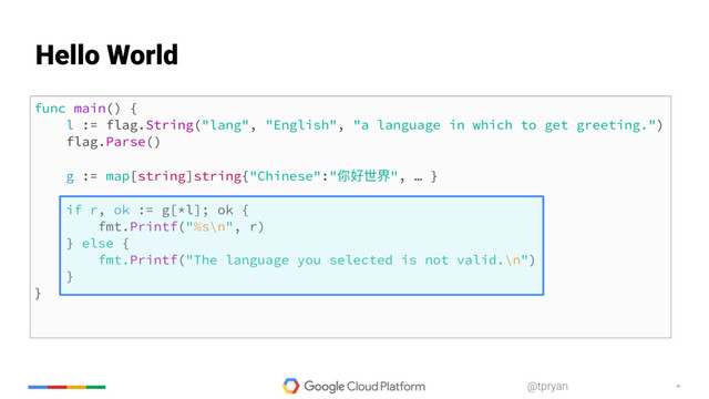 ‹#›
@tpryan
func main() {
l := flag.String("lang", "English", "a language in which to get greeting.")
flag.Parse()
g := map[string]string{"Chinese":"你好世界", … }
if r, ok := g[*l]; ok {
fmt.Printf("%s\n", r)
} else {
fmt.Printf("The language you selected is not valid.\n")
}
}
Hello World
