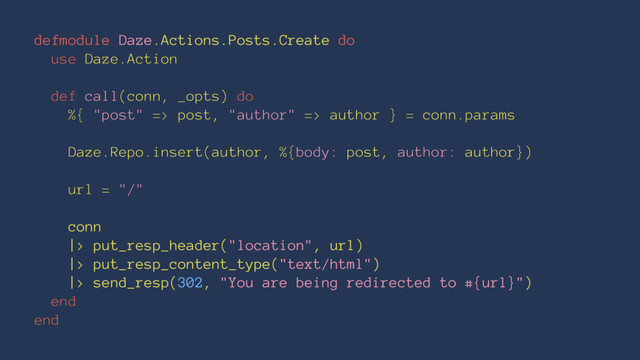 defmodule Daze.Actions.Posts.Create do
use Daze.Action
def call(conn, _opts) do
%{ "post" => post, "author" => author } = conn.params
Daze.Repo.insert(author, %{body: post, author: author})
url = "/"
conn
|> put_resp_header("location", url)
|> put_resp_content_type("text/html")
|> send_resp(302, "You are being redirected to #{url}")
end
end
